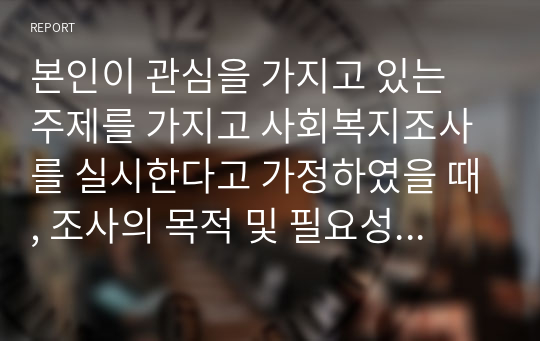 본인이 관심을 가지고 있는 주제를 가지고 사회복지조사를 실시한다고 가정하였을 때, 조사의 목적 및 필요성, 주제 선정 시 고려사항, 가설설정, 조사방법 등에 대하여 제시하고 본인이 선정한 조사에 대한 한계점과 과제를 통해 느낀점을 작성하시오.