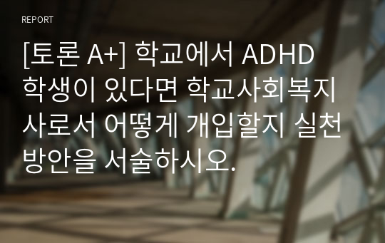 [토론 A+] 학교에서 ADHD 학생이 있다면 학교사회복지사로서 어떻게 개입할지 실천방안을 서술하시오.