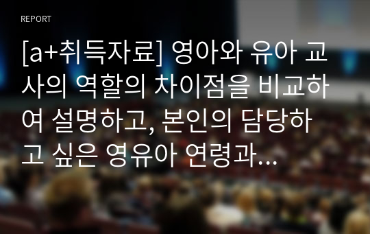 [a+취득자료] 영아와 유아 교사의 역할의 차이점을 비교하여 설명하고, 본인의 담당하고 싶은 영유아 연령과 이유를 자신의 성격이나 행동 특징, 경험 등의 장점을 근거로 제시하시오.