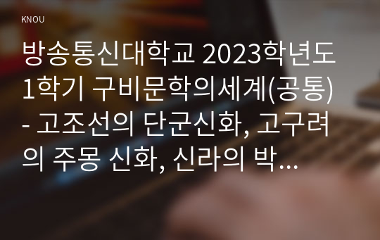 방송통신대학교 2023학년도1학기 구비문학의세계(공통) - 고조선의 단군신화, 고구려의 주몽 신화, 신라의 박혁거세 신화, 가야의 김수로 신화를 읽고 각 신화의 특징을 설명하시오. 그리고 이들 네 신화 상호 간의 공통점과 차이