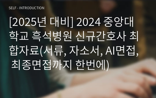 [2025년 대비] 2024 중앙대학교 흑석병원 신규간호사 최합자료(인증O, 서류, 자소서, AI면접, 최종면접까지 한번에)