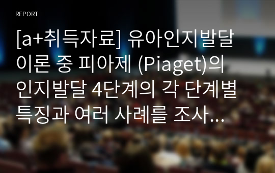 [a+취득자료] 유아인지발달 이론 중 피아제 (Piaget)의 인지발달 4단계의 각 단계별 특징과 여러 사례를 조사하여 고 단계별 교육적 핵심과 장/단점에 대해 자신의 의견을 포함하여 서술하시오.