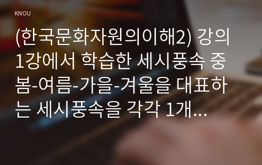 (한국문화자원의이해2) 강의 1강에서 학습한 세시풍속 중 봄-여름-가을-겨울을 대표하는 세시풍속을 각각 1개씩 선택하여 초등학교