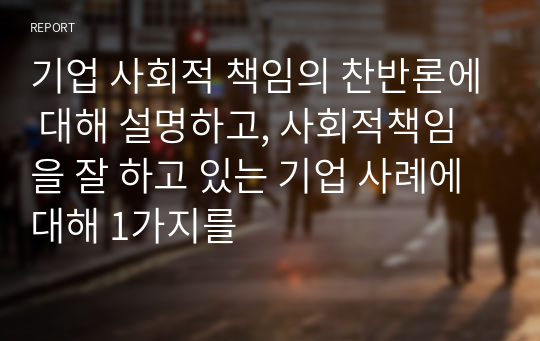 기업 사회적 책임의 찬반론에 대해 설명하고, 사회적책임을 잘 하고 있는 기업 사례에 대해 1가지를