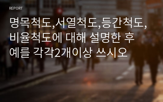 명목척도,서열척도,등간척도,비율척도에 대해 설명한 후 예를 각각2개이상 쓰시오