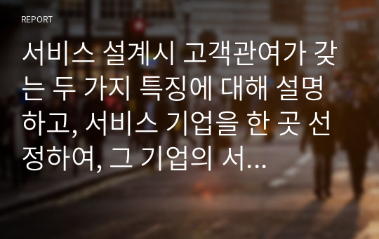 서비스 설계시 고객관여가 갖는 두 가지 특징에 대해 설명하고, 서비스 기업을 한 곳 선정하여, 그 기업의 서비스 설계의 현황