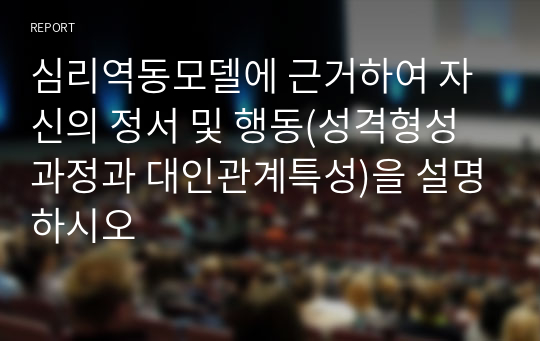 심리역동모델에 근거하여 자신의 정서 및 행동(성격형성과정과 대인관계특성)을 설명하시오