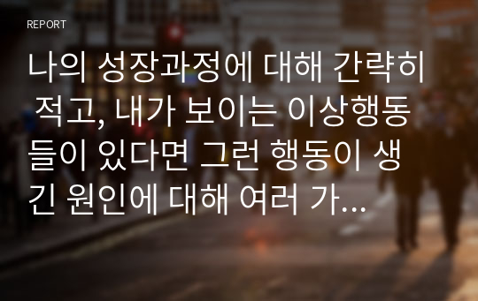 나의 성장과정에 대해 간략히 적고, 내가 보이는 이상행동들이 있다면 그런 행동이 생긴 원인에 대해 여러 가지 이론을 종합하여 설명해 보세요.