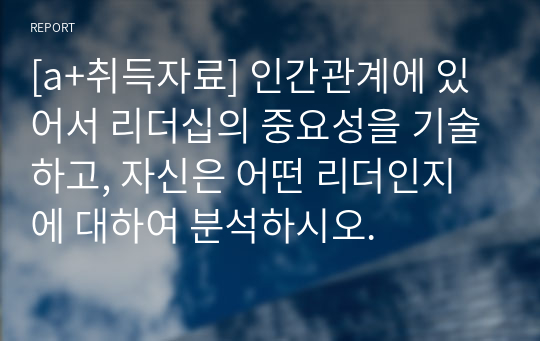 [a+취득자료] 인간관계에 있어서 리더십의 중요성을 기술하고, 자신은 어떤 리더인지에 대하여 분석하시오.