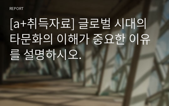 [a+취득자료] 글로벌 시대의 타문화의 이해가 중요한 이유를 설명하시오.