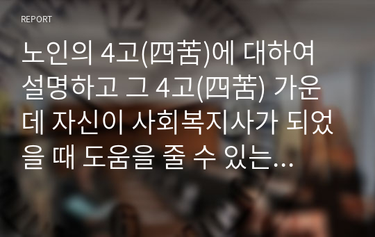 노인의 4고(四苦)에 대하여 설명하고 그 4고(四苦) 가운데 자신이 사회복지사가 되었을 때 도움을 줄 수 있는 방법은 무엇인지 서술하시오