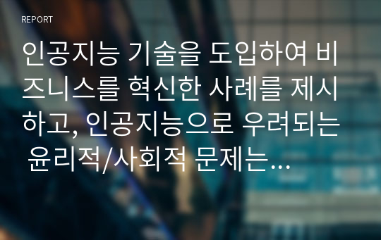 인공지능 기술을 도입하여 비즈니스를 혁신한 사례를 제시하고, 인공지능으로 우려되는 윤리적/사회적 문제는 무엇인지 설명하시오