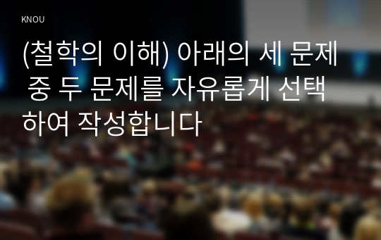 (철학의 이해) 아래의 세 문제 중 두 문제를 자유롭게 선택하여 작성합니다