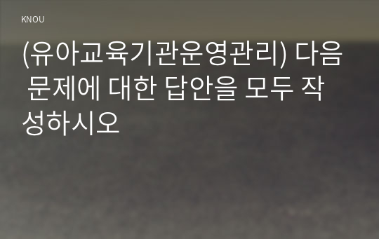 (유아교육기관운영관리) 다음 문제에 대한 답안을 모두 작성하시오