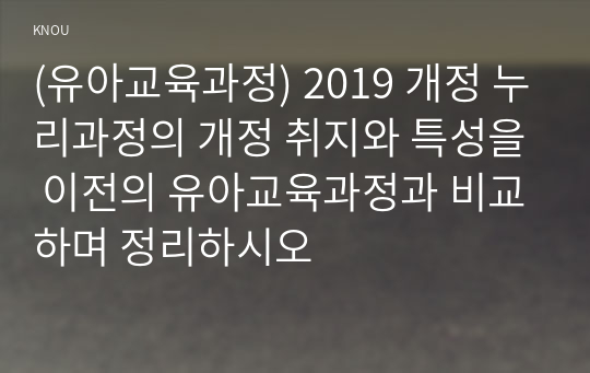 (유아교육과정) 2019 개정 누리과정의 개정 취지와 특성을 이전의 유아교육과정과 비교하며 정리하시오