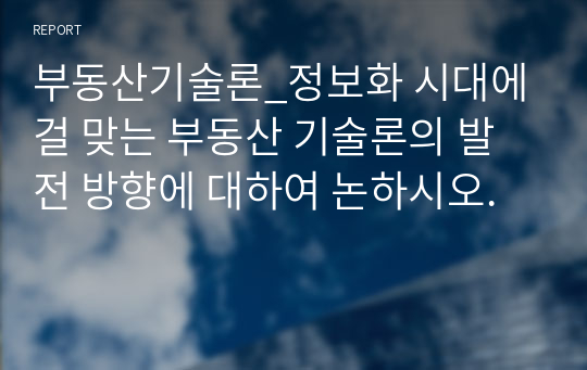 부동산기술론_정보화 시대에 걸 맞는 부동산 기술론의 발전 방향에 대하여 논하시오.