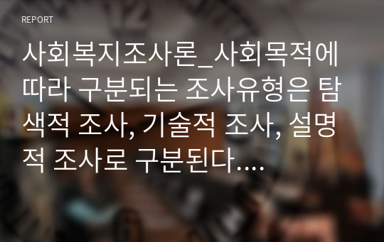 사회복지조사론_사회목적에 따라 구분되는 조사유형은 탐색적 조사, 기술적 조사, 설명적 조사로 구분된다. 각 유형의 특징에 대해 논술하시오.