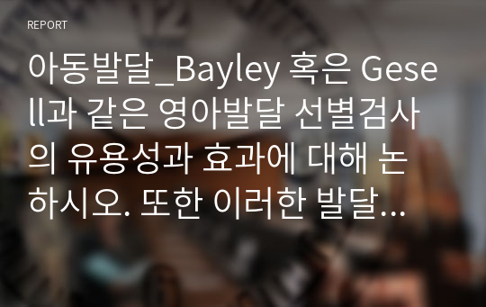 아동발달_Bayley 혹은 Gesell과 같은 영아발달 선별검사의 유용성과 효과에 대해 논하시오. 또한 이러한 발달검사들이 영아기 발달과 부모의 양육에 미치는 영향 또한 함께 논하시오.