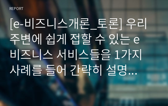 [e-비즈니스개론_토론] 우리 주변에 쉽게 접할 수 있는 e비즈니스 서비스들을 1가지 사례를 들어 간략히 설명해 주시기 바랍니다