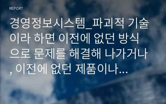 경영정보시스템_파괴적 기술이라 하면 이전에 없던 방식으로 문제를 해결해 나가거나, 이전에 없던 제품이나 서비스를 제공하는데 관련된 기술을 일컫는다. 사물인터넷은 2013년 멕킨지 컨설팅에서 발표한 12가지의 파괴적 기술들에 3위를 하며 선정된 바가 있다. 사물인터넷에 대한 정의와 사물인터넷 관련 사례를 조사하여 사물인터넷 기술이 왜 파괴적 기술인지