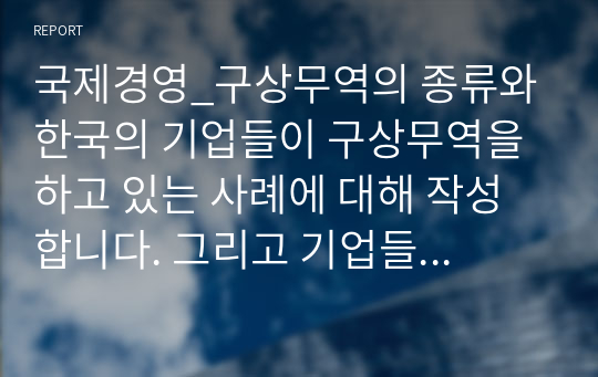 국제경영_구상무역의 종류와 한국의 기업들이 구상무역을 하고 있는 사례에 대해 작성합니다. 그리고 기업들이 구상무역을 하는 이유에 대해서 자신의 의견을 작성합니다.