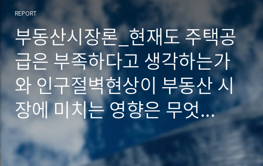 부동산시장론_현재도 주택공급은 부족하다고 생각하는가와 인구절벽현상이 부동산 시장에 미치는 영향은 무엇이라고 생각하는가에 대하여 정리하시오.