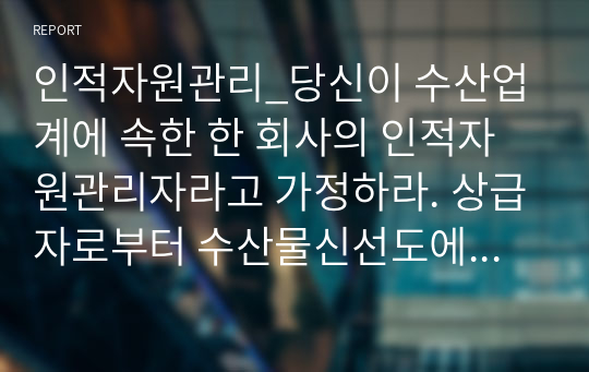 인적자원관리_당신이 수산업계에 속한 한 회사의 인적자원관리자라고 가정하라. 상급자로부터 수산물신선도에 대하여 고객 불만이 늘고 있다는 정보를 받았고, 현재의 교육시스템은 고참 사원이 신입사원을 직무현장에서 가르쳐주는 방식으로 이루지고 있다. 교육프로그램을 재설계하시오.