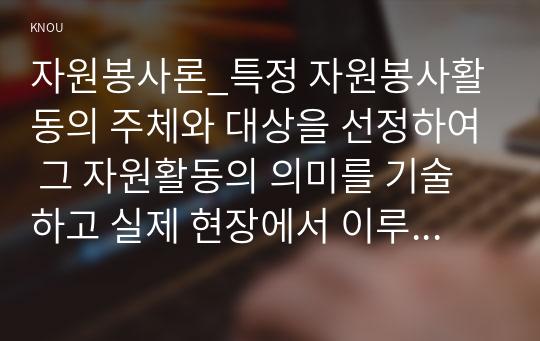 자원봉사론_특정 자원봉사활동의 주체와 대상을 선정하여 그 자원활동의 의미를 기술하고 실제 현장에서 이루어지는 자원봉사활동의 문제점을 분석하고 향후 발전방안에 대해 기술해 보십시오.