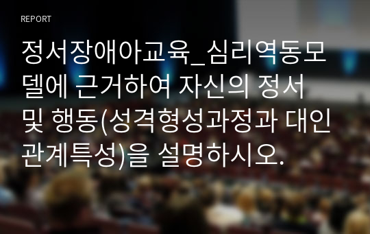 정서장애아교육_심리역동모델에 근거하여 자신의 정서 및 행동(성격형성과정과 대인관계특성)을 설명하시오.