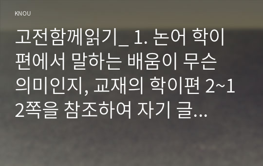 고전함께읽기_ 1. 논어 학이편에서 말하는 배움이 무슨 의미인지, 교재의 학이편 2~12쪽을 참조하여 자기 글로 서술하시오 2. 교재 13쪽에 보면 논어 위정편의 제목을 백성이 찾아오는 정치로 정했다. 백성이 찾아오는 정치라는 말의 의미가 무엇인지 밝히고, 현대 정치에 적용한다면 어떠한 통치가 되어야 할지 각자 자기의 생각을 개진해 보시오. (1)