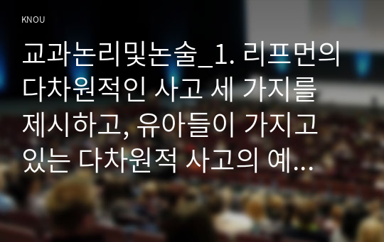 교과논리및논술_1. 리프먼의 다차원적인 사고 세 가지를 제시하고, 유아들이 가지고 있는 다차원적 사고의 예를 각각 제시하시오. 2. 담당교수 홈페이지, 자료실, 교과논리및논술에 게시된 교사들의 토의글을 읽고, 다수 유아의 놀이에 참여하지 않는 소수 유아의 학부모에게 제공할 수 있는 상담글을 작성하시오. (2)