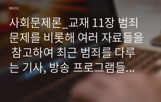 사회문제론_교재 11장 범죄문제를 비롯해 여러 자료들을 참고하여 최근 범죄를 다루는 기사, 방송 프로그램들이 어떠한 유형의 범죄를 어떠한 방식으로 다루는지 묘사하고, 잔혹한 범죄의 원인을 범죄자 개인의 본성 또는 도덕적 문제로 돌리는 방식을 비판적으로 서술한 후, 사회적 측면에서 범죄를 다루었을 때 장점에 대해서 논하시오. (4)