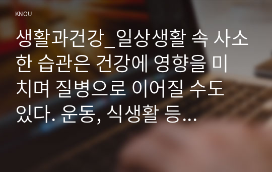 생활과건강_일상생활 속 사소한 습관은 건강에 영향을 미치며 질병으로 이어질 수도 있다. 운동, 식생활 등 다양한 측면에서 자신의 생활습관을 스스로 점검한 후 그 특징을 기술하고, 대사증후군을 예방 또는 관리하기 위한 구체적 실천방안을 작성하시오. (2)