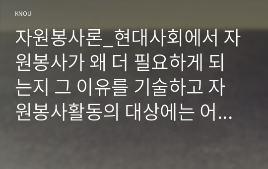 자원봉사론_현대사회에서 자원봉사가 왜 더 필요하게 되는지 그 이유를 기술하고 자원봉사활동의 대상에는 어떤 것들이 있는지 기술하십시오. 그리고 본인이 특이 강조하고 싶은 대상이나 영역에 대해 주장해 보십시오. 본인이 주위에서 할 수 있는 자원봉사활동에 참여해 보시고 어떤 느낌을 갖게 되었는지, 어떤 점이 문제인지 비판적 시각에서 기술하시오. (1)