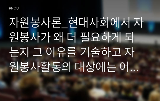 자원봉사론_현대사회에서 자원봉사가 왜 더 필요하게 되는지 그 이유를 기술하고 자원봉사활동의 대상에는 어떤 것들이 있는지 기술하십시오. 그리고 본인이 특이 강조하고 싶은 대상이나 영역에 대해 주장해 보십시오. 본인이 주위에서 할 수 있는 자원봉사활동에 참여해 보시고 어떤 느낌을 갖게 되었는지, 어떤 점이 문제인지 비판적 시각에서 기술하시오. (3)