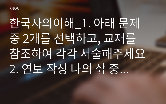 한국사의이해_1. 아래 문제 중 2개를 선택하고, 교재를 참조하여 각각 서술해주세요 2. 연보 작성 나의 삶 중에서 생년을 포함하여 15~20년 정도(연속되지 않아도 됨)를 선택하여 연보를 작성해주세요. 3. 자서전 한 부분 작성 연보 중 일부 시기 혹은 주제를 선택하고, 제목을 단 후 자유롭게 서술해주세요. (2)