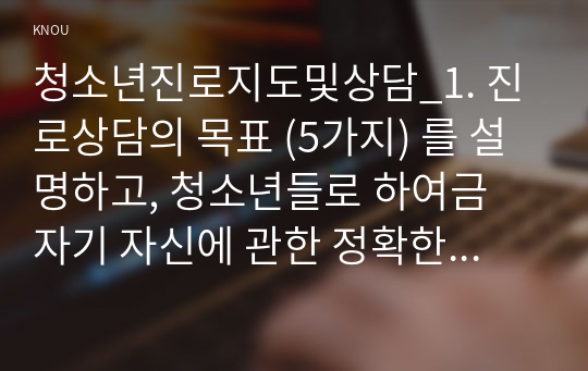 청소년진로지도및상담_1. 진로상담의 목표 (5가지) 를 설명하고, 청소년들로 하여금 자기 자신에 관한 정확한 이해를 증진할 수 있도록 어떻게 할 것인지 자신의 생각을 쓰시오. 2. 출석수업에서 학습한 이론들 중에서 이론 하나를 선택하여 요약하여 기술하고, 청소년 진로상담 시 어떻게 적용할 것인지 자신의 생각을 쓰시오. (1)