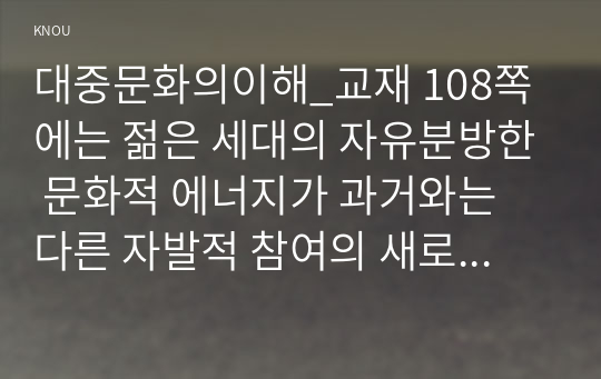 대중문화의이해_교재 108쪽에는 젊은 세대의 자유분방한 문화적 에너지가 과거와는 다른 자발적 참여의 새로운 문화를 만들어 갈 가능성을 보여 주었다는 표현이 나옵니다. 이 내용을 참조하면서 2000년대 이후 우리 사회에 나타난 자발적 참여 문화의 사례를 들고 그에 대해 분석해 보십시오. (2)