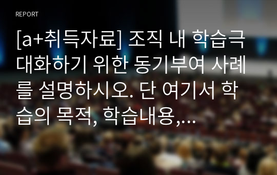 [a+취득자료] 조직 내 학습극대화하기 위한 동기부여 사례를 설명하시오. 단 여기서 학습의 목적, 학습내용, 학습효과 및 개인 의견을 명확하게 제시.