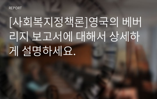 [사회복지정책론]영국의 베버리지 보고서에 대해서 상세하게 설명하세요.