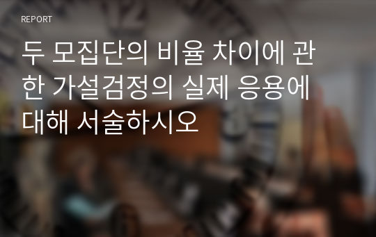 두 모집단의 비율 차이에 관한 가설검정의 실제 응용에 대해 서술하시오