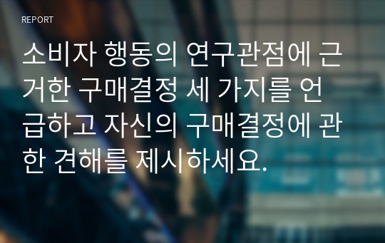 소비자 행동의 연구관점에 근거한 구매결정 세 가지를 언급하고 자신의 구매결정에 관한 견해를 제시하세요.