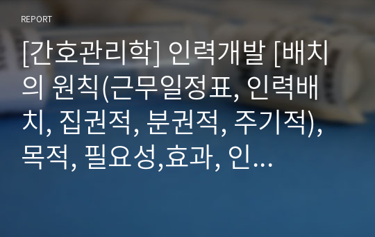 [간호관리학] 인력개발 [배치의 원칙(근무일정표, 인력배치, 집권적, 분권적, 주기적),목적, 필요성,효과, 인력개발의 유형(예비교육, 실무교육, 보수교육, 관리자 훈련), 교육 프로그램 유형] [자료조사, 레포트, 개념정리, 인사기능과 간호적용]