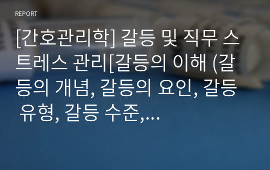 [간호관리학] 갈등 및 직무 스트레스 관리[갈등의 이해 (갈등의 개념, 갈등의 요인, 갈등 유형, 갈등 수준, 순기능과 역기능), 갈등 해결을 위한 전략(승리패배, 패배패배, 승리승리 전략), 직무 스트레스 관리(간호직무 스트레스 요인 및 증상, 간호사의 직무 스트레스 관리)] [자료조사, 레포트, 개념정리, 지휘기능과 간호적용]