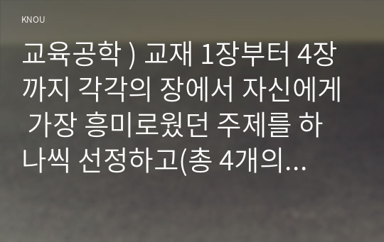 교육공학 ) 교재 1장부터 4장까지 각각의 장에서 자신에게 가장 흥미로웠던 주제 하나씩 선정하고(총 4개의 주제), 각각의 주제에 관한 핵심내용을 요약정리하시오. 각각의 내용을 이후에