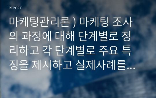 마케팅관리론 ) 마케팅 조사의 과정에 대해 단계별로 정리하고 각 단계별로 주요 특징을 제시하고 실제사례를 중심으로 본인 의견을 기술 하세요.