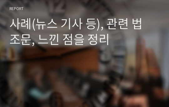 사례(뉴스 기사 등), 관련 법조문, 느낀 점을 정리