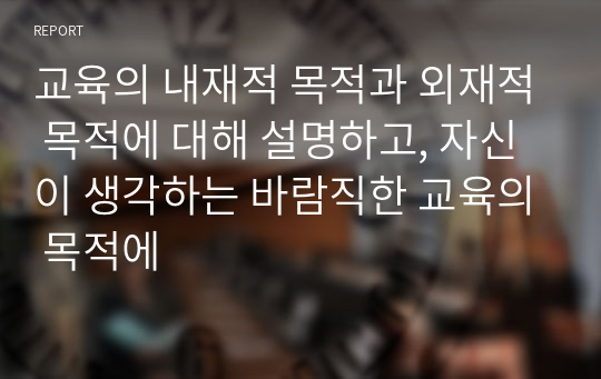 교육의 내재적 목적과 외재적 목적에 대해 설명하고, 자신이 생각하는 바람직한 교육의 목적에