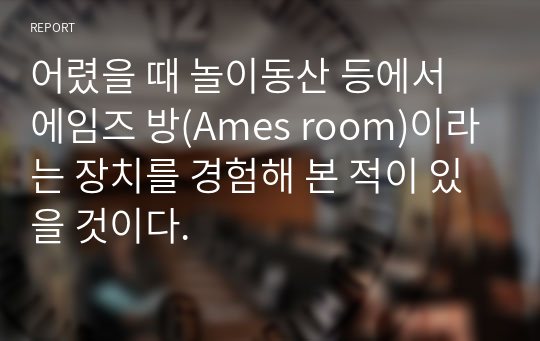 어렸을 때 놀이동산 등에서 에임즈 방(Ames room)이라는 장치를 경험해 본 적이 있을 것이다.