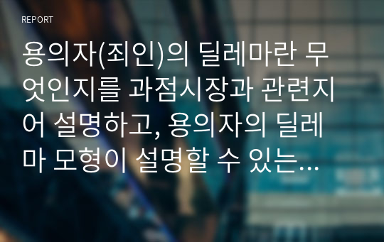 용의자(죄인)의 딜레마란 무엇인지를 과점시장과 관련지어 설명하고, 용의자의 딜레마 모형이 설명할 수 있는 사례를 2가지 들어서 적용해 보아라.